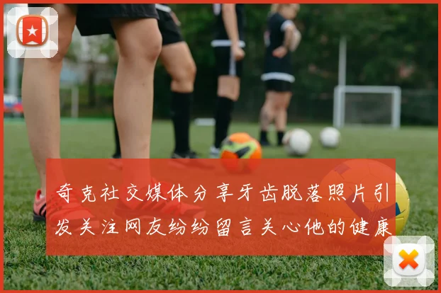 奇克社交媒体分享牙齿脱落照片引发关注网友纷纷留言关心他的健康状况