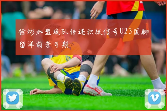 徐彬加盟狼队传递积极信号U23国脚留洋前景可期