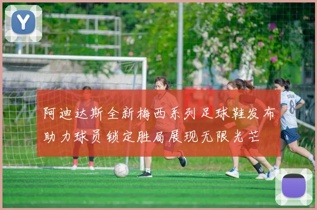 阿迪达斯全新梅西系列足球鞋发布助力球员锁定胜局展现无限光芒