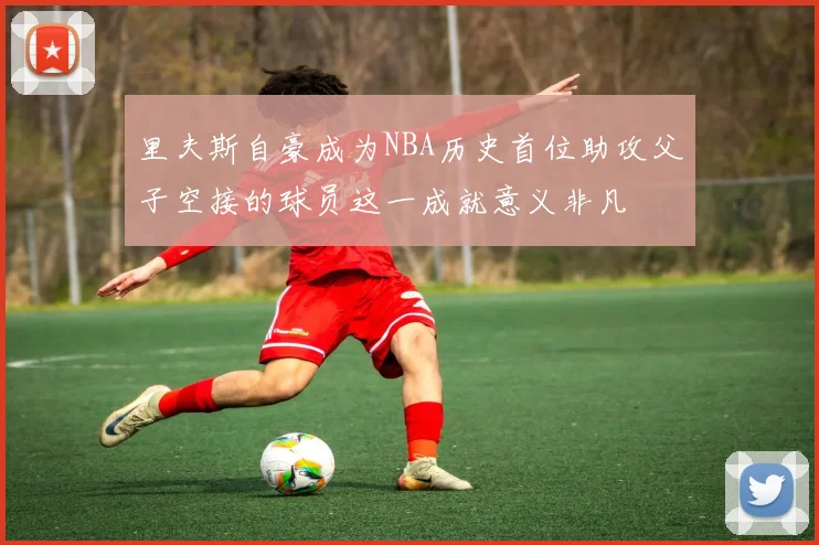 里夫斯自豪成为NBA历史首位助攻父子空接的球员这一成就意义非凡