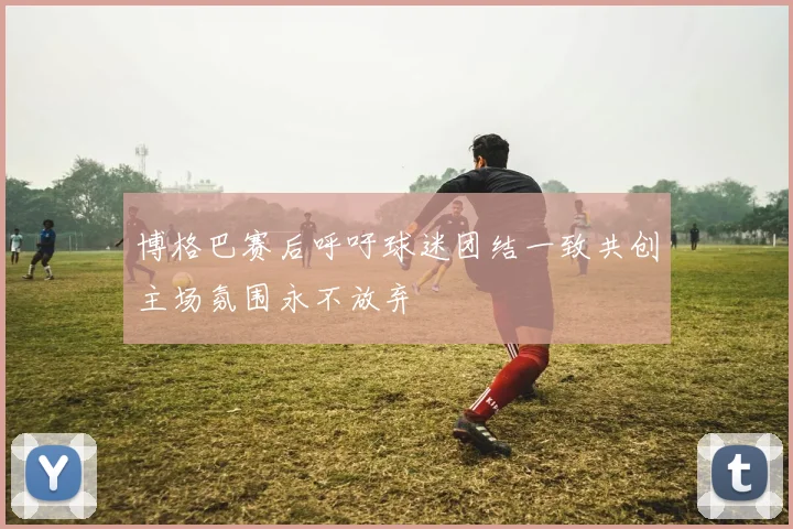 博格巴赛后呼吁球迷团结一致共创主场氛围永不放弃