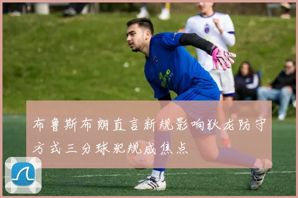 布鲁斯布朗直言新规影响狄龙防守方式三分球犯规成焦点
