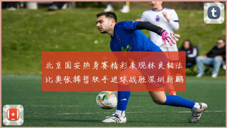 北京国安热身赛精彩表现林良铭法比奥张稀哲联手进球战胜深圳新鹏城
