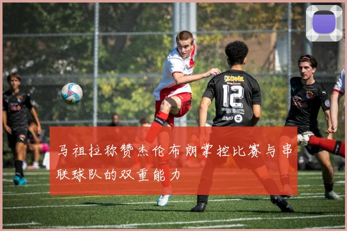 马祖拉称赞杰伦布朗掌控比赛与串联球队的双重能力