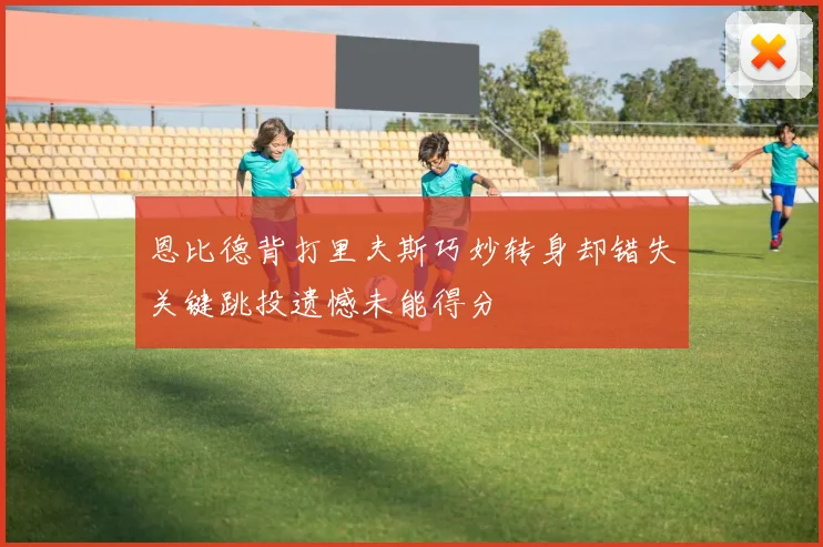 恩比德背打里夫斯巧妙转身却错失关键跳投遗憾未能得分