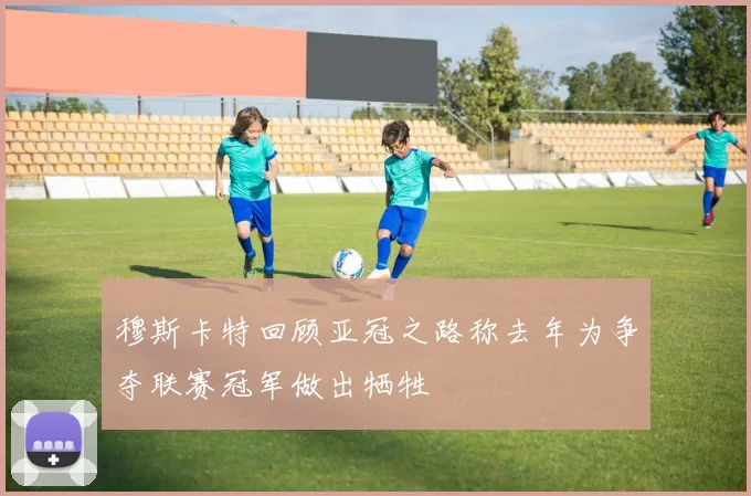 穆斯卡特回顾亚冠之路称去年为争夺联赛冠军做出牺牲