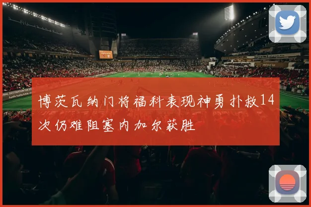 博茨瓦纳门将福科表现神勇扑救14次仍难阻塞内加尔获胜