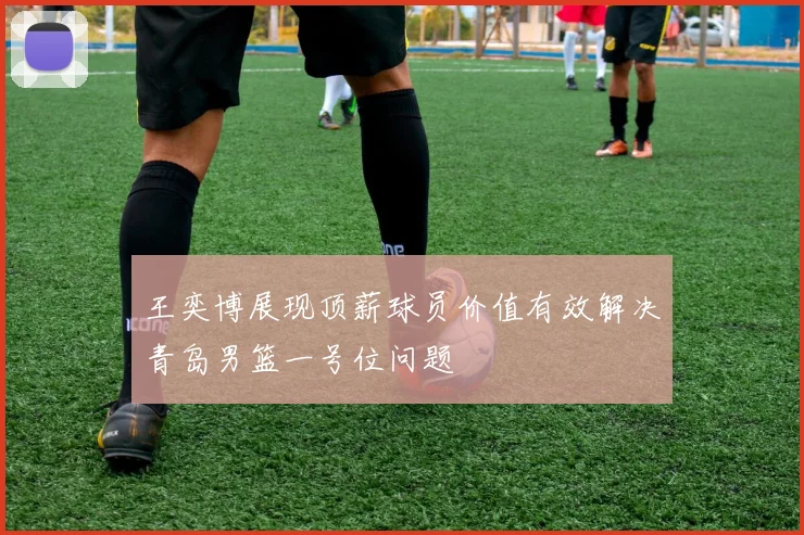 王奕博展现顶薪球员价值有效解决青岛男篮一号位问题