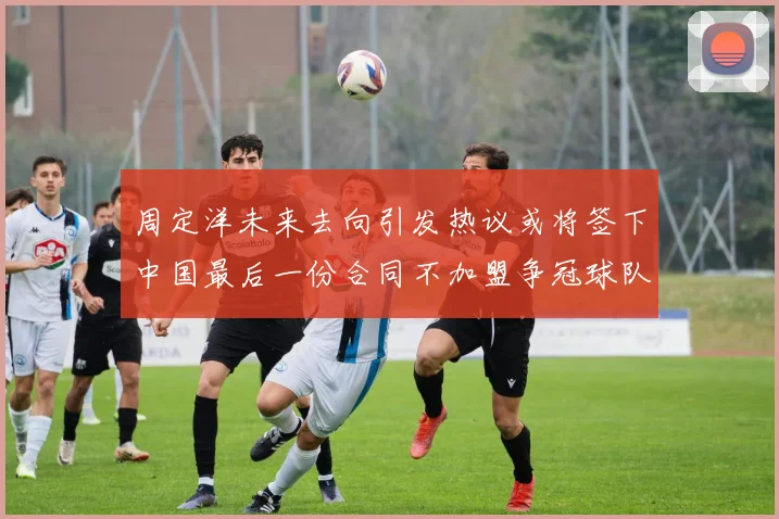 周定洋未来去向引发热议或将签下中国最后一份合同不加盟争冠球队