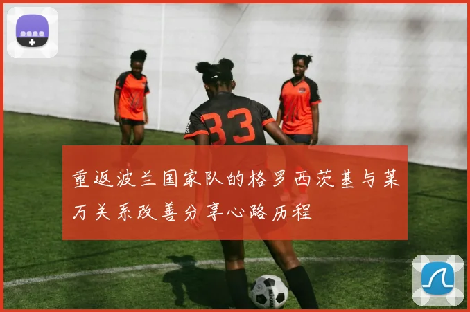 重返波兰国家队的格罗西茨基与莱万关系改善分享心路历程