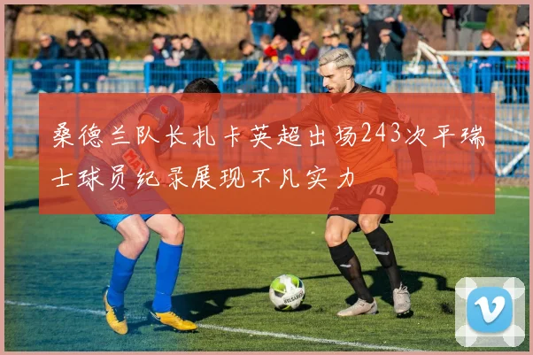 桑德兰队长扎卡英超出场243次平瑞士球员纪录展现不凡实力